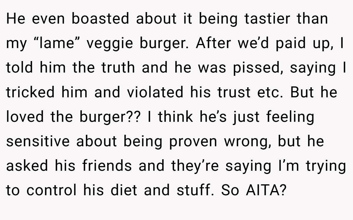 He even boasted about it being tastier than my “lame” veggie burger. After we’d paid up, I told him the truth and he was pissed, saying I tricked him and violated his trust etc. But he loved the burger?? I think he’s just feeling sensitive about being proven wrong, but he asked his friends and they’re saying I’m trying to control his diet and stuff. So AITA?