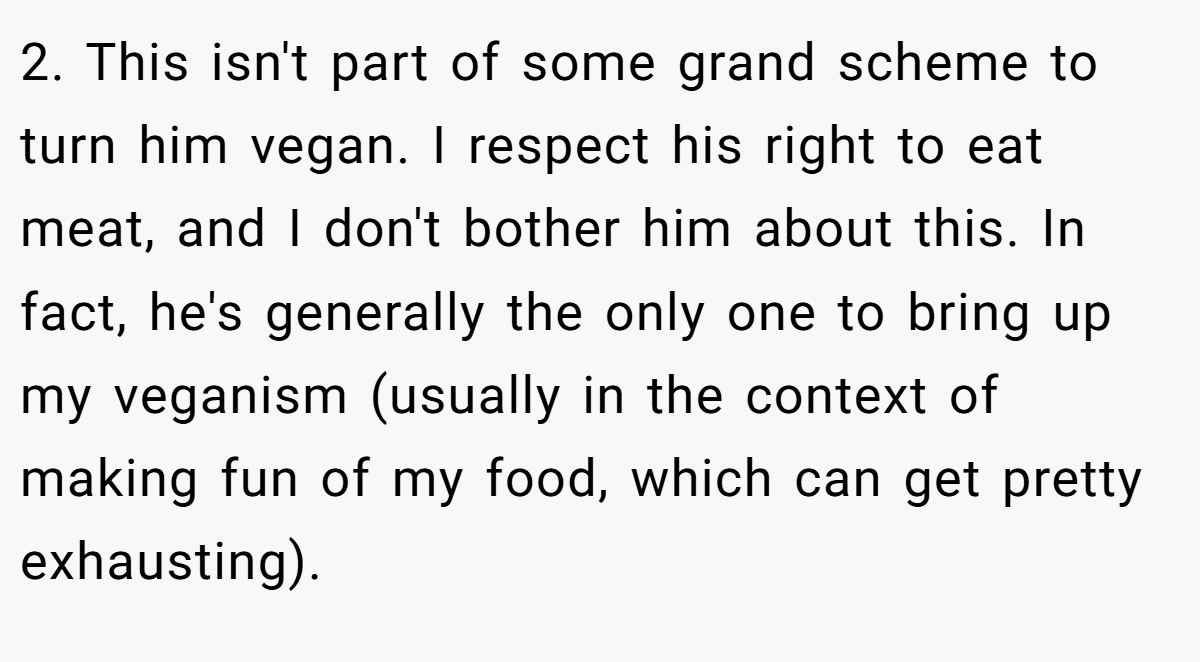 2. This isn't part of some grand scheme to turn him vegan. I respect his right to eat meat, and I don't bother him about this. In fact, he's generally the only one to bring up my veganism (usually in the context of making fun of my food, which can get pretty exhausting).