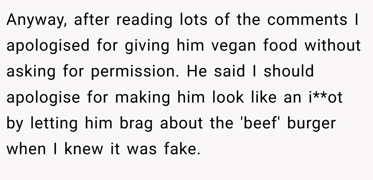 Anyway, after reading lots of the comments I apologised for giving him vegan food without asking for permission. He said I should apologise for making him look like an i**ot by letting him brag about the 'beef' burger when I knew it was fake.