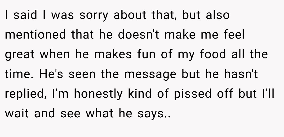 I said I was sorry about that, but also mentioned that he doesn't make me feel great when he makes fun of my food all the time. He's seen the message but he hasn't replied, I'm honestly kind of pissed off but I'll wait and see what he says..