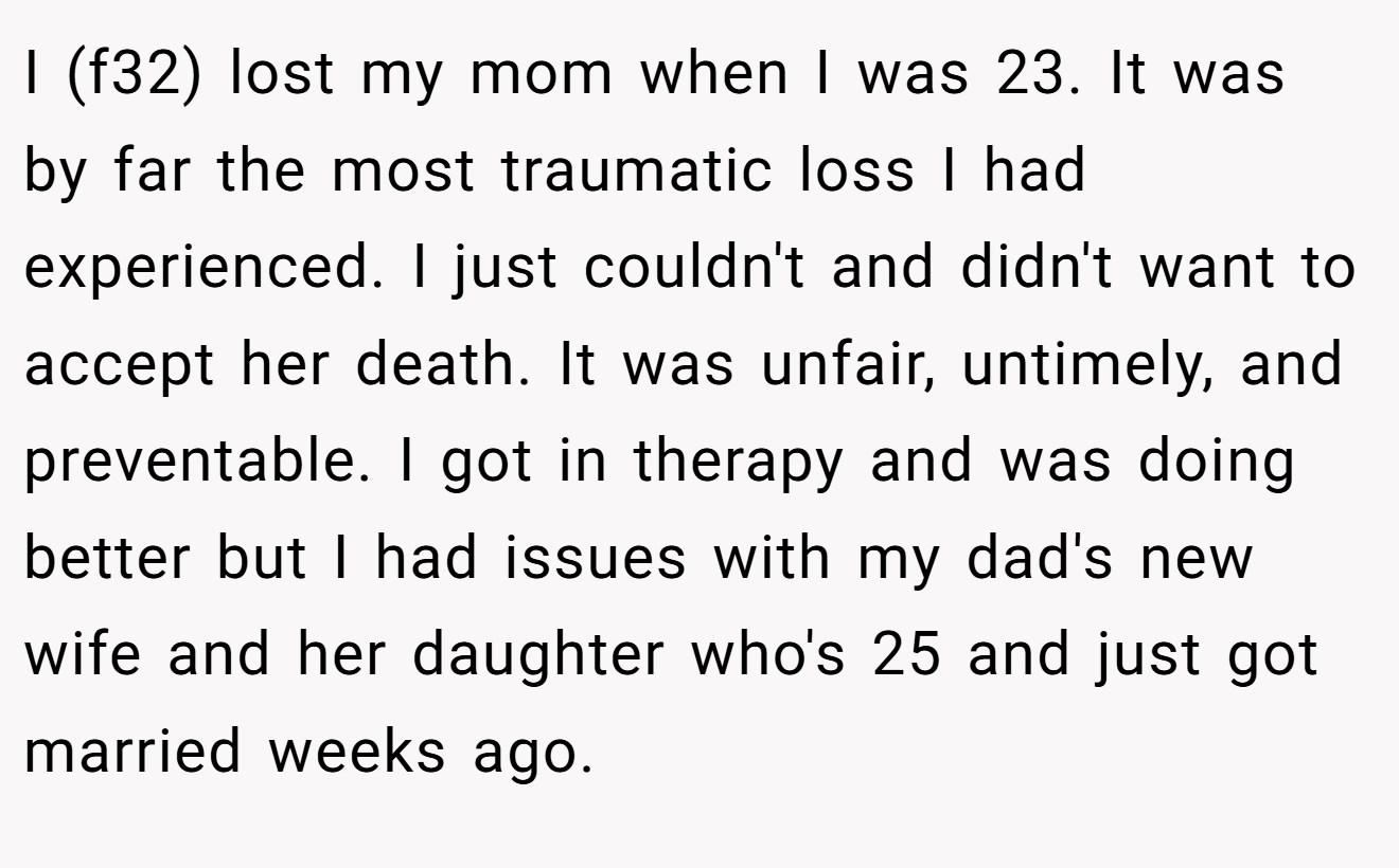I (f32) lost my mom when I was 23. It was by far the most traumatic loss I had experienced. I just couldn't and didn't want to accept her death. It was unfair, untimely, and preventable. I got in therapy and was doing better but I had issues with my dad's new wife and her daughter who's 25 and just got married weeks ago.