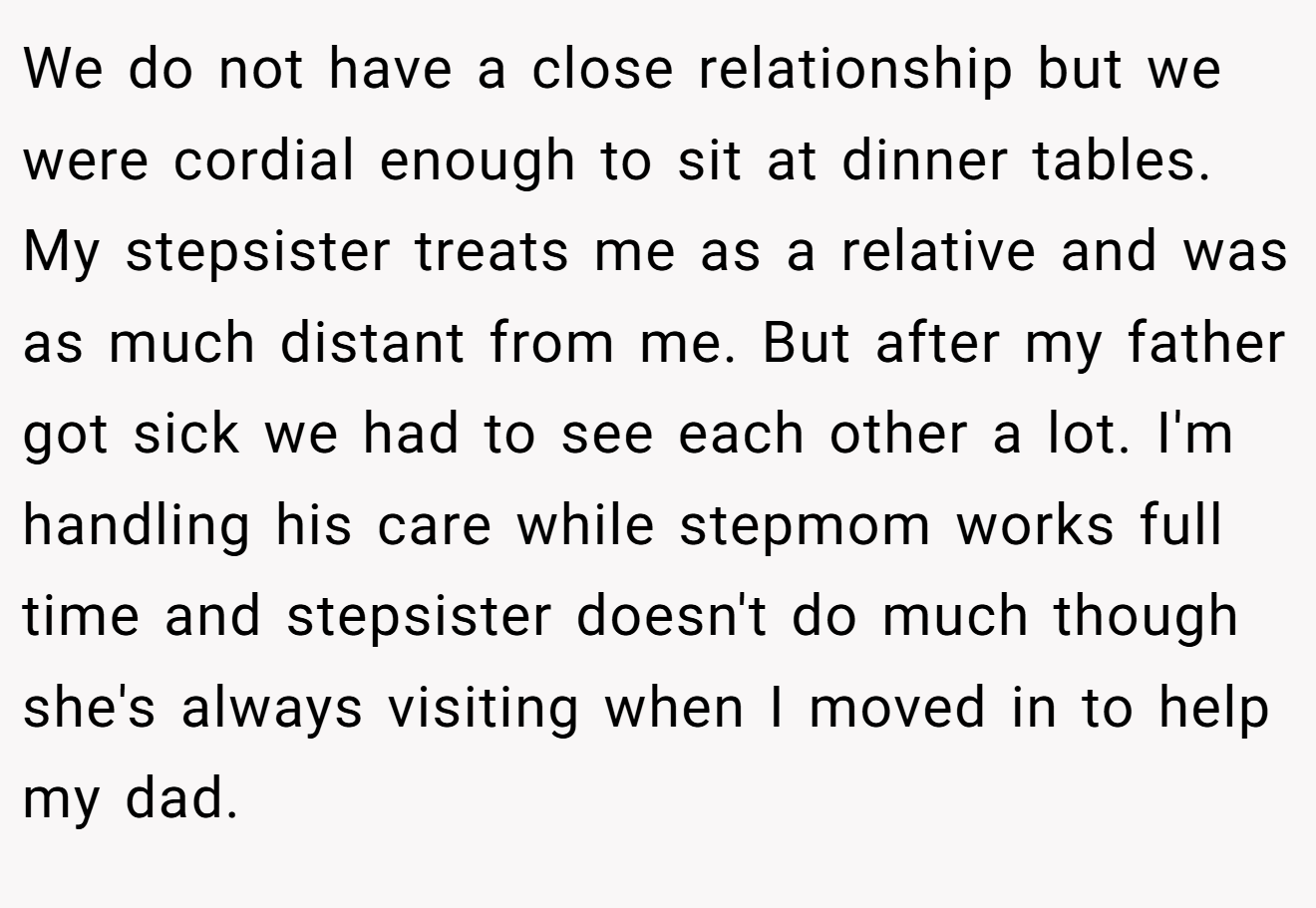 We do not have a close relationship but we were cordial enough to sit at dinner tables. My stepsister treats me as a relative and was as much distant from me. But after my father got sick we had to see each other a lot. I'm handling his care while stepmom works full time and stepsister doesn't do much though she's always visiting when I moved in to help my dad.
