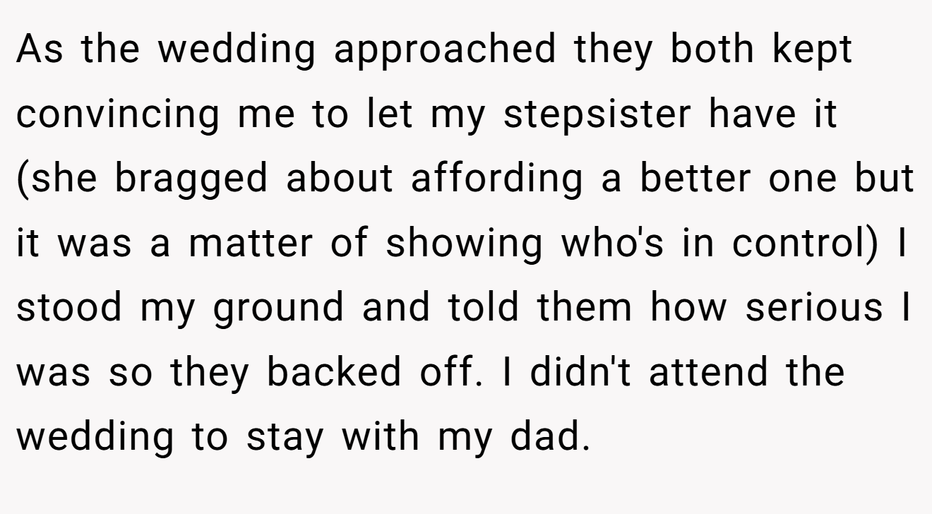 As the wedding approached they both kept convincing me to let my stepsister have it (she bragged about affording a better one but it was a matter of showing who's in control) I stood my ground and told them how serious I was so they backed off. I didn't attend the wedding to stay with my dad.