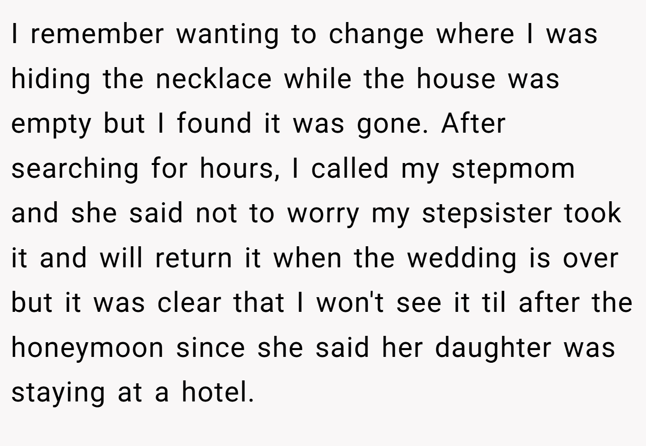 I remember wanting to change where I was hiding the necklace while the house was empty but I found it was gone. After searching for hours, I called my stepmom and she said not to worry my stepsister took it and will return it when the wedding is over but it was clear that I won't see it til after the honeymoon since she said her daughter was staying at a hotel.