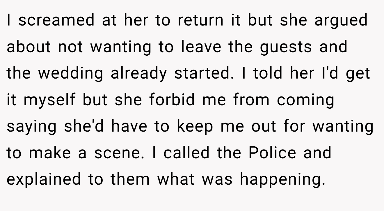 I screamed at her to return it but she argued about not wanting to leave the guests and the wedding already started. I told her I'd get it myself but she forbid me from coming saying she'd have to keep me out for wanting to make a scene. I called the Police and explained to them what was happening.