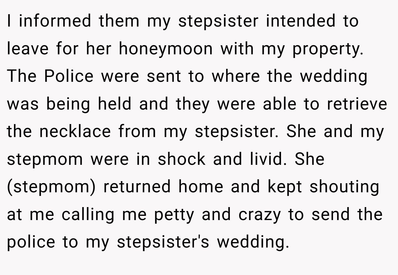 I informed them my stepsister intended to leave for her honeymoon with my property. The Police were sent to where the wedding was being held and they were able to retrieve the necklace from my stepsister. She and my stepmom were in shock and livid. She (stepmom) returned home and kept shouting at me calling me petty and crazy to send the police to my stepsister's wedding.