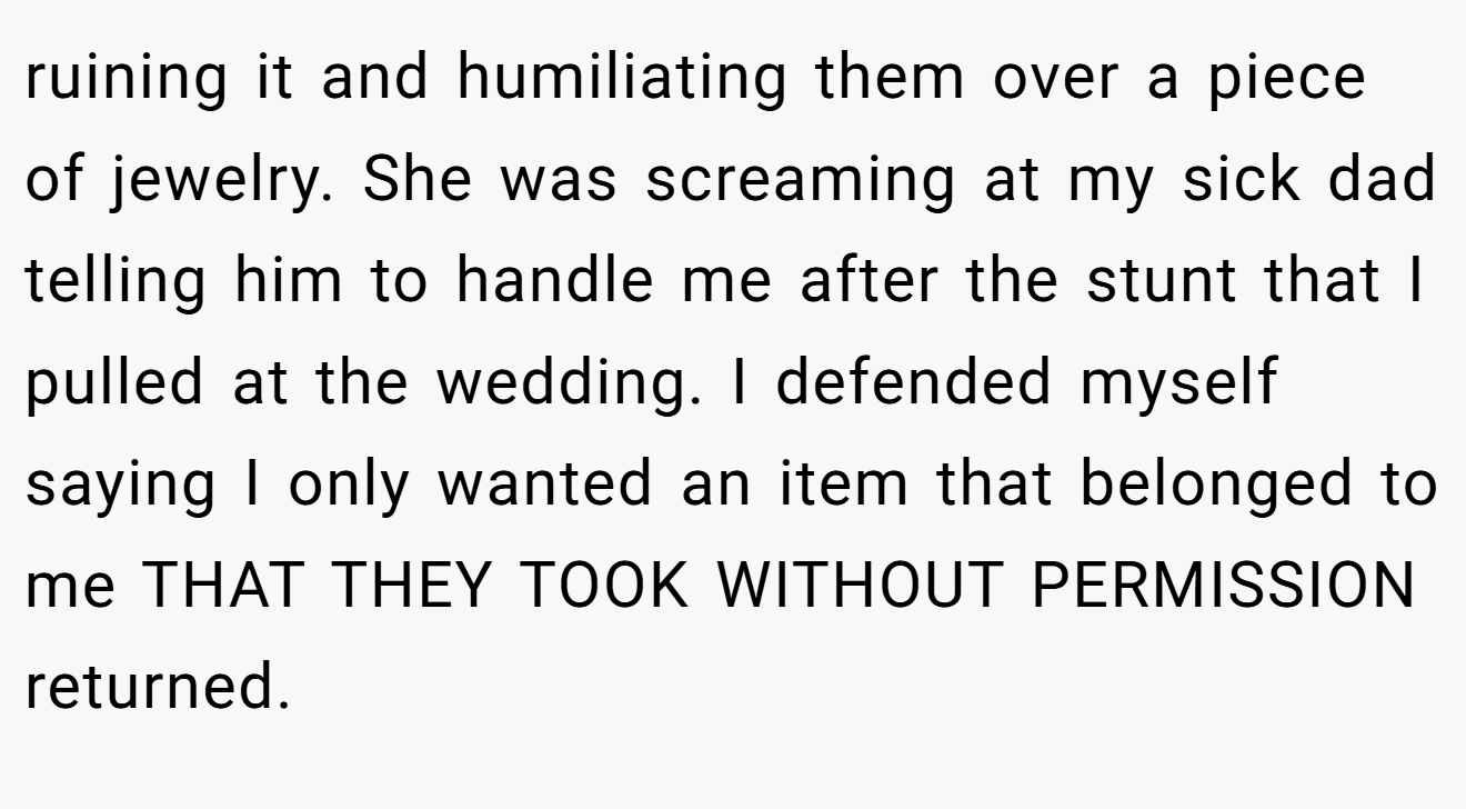ruining it and humiliating them over a piece of jewelry. She was screaming at my sick dad telling him to handle me after the stunt that I pulled at the wedding. I defended myself saying I only wanted an item that belonged to me THAT THEY TOOK WITHOUT PERMISSION returned.