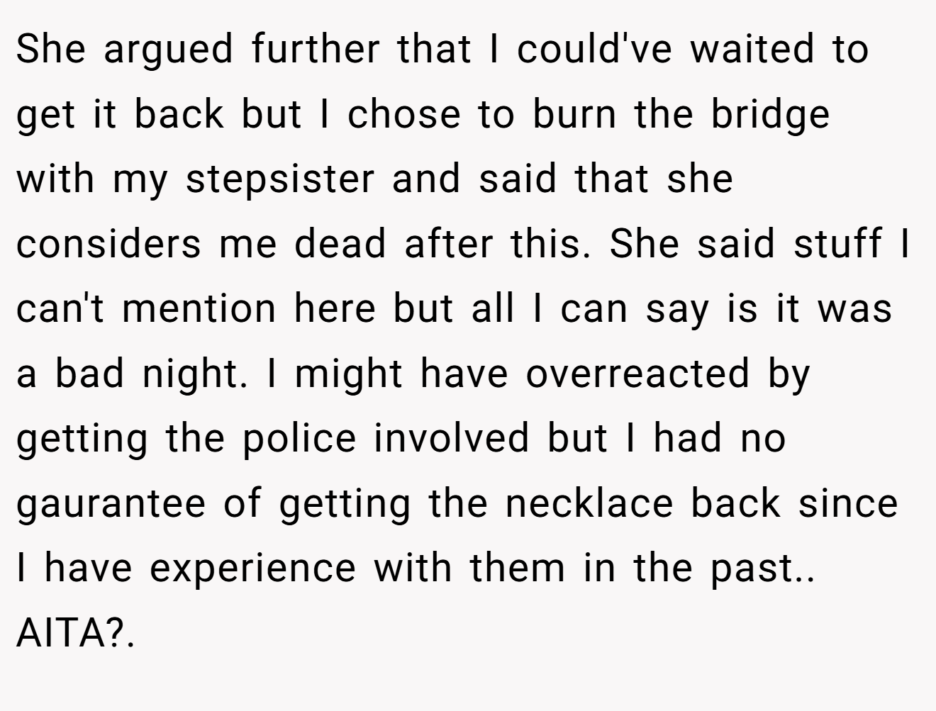 She argued further that I could've waited to get it back but I chose to burn the bridge with my stepsister and said that she considers me dead after this. She said stuff I can't mention here but all I can say is it was a bad night. I might have overreacted by getting the police involved but I had no gaurantee of getting the necklace back since I have experience with them in the past.. AITA?.