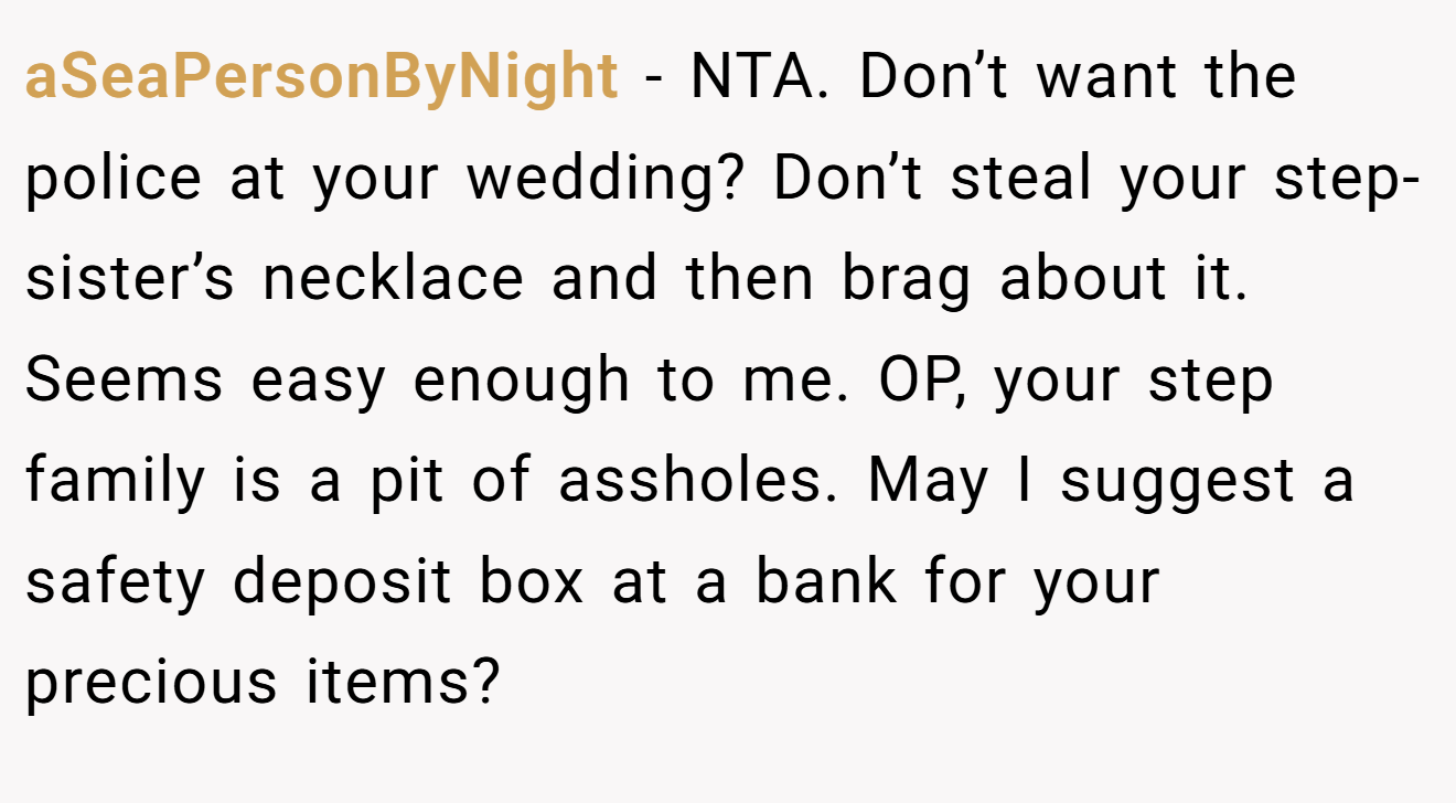 aSeaPersonByNight − NTA. Don’t want the police at your wedding? Don’t steal your step-sister’s necklace and then brag about it. Seems easy enough to me. OP, your step family is a pit of assholes. May I suggest a safety deposit box at a bank for your precious items?