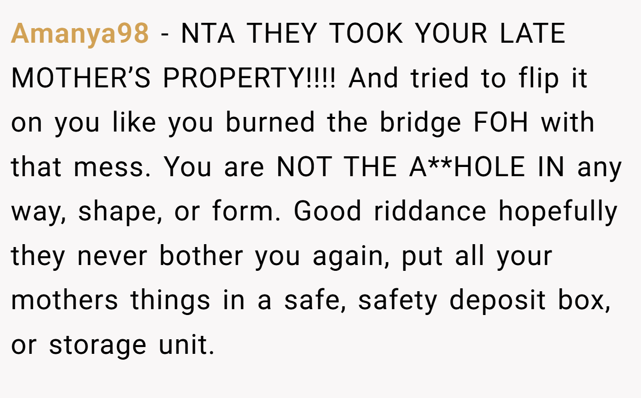 Amanya98 − NTA THEY TOOK YOUR LATE MOTHER’S PROPERTY!!!! And tried to flip it on you like you burned the bridge FOH with that mess. You are NOT THE A**HOLE IN any way, shape, or form. Good riddance hopefully they never bother you again, put all your mothers things in a safe, safety deposit box, or storage unit.