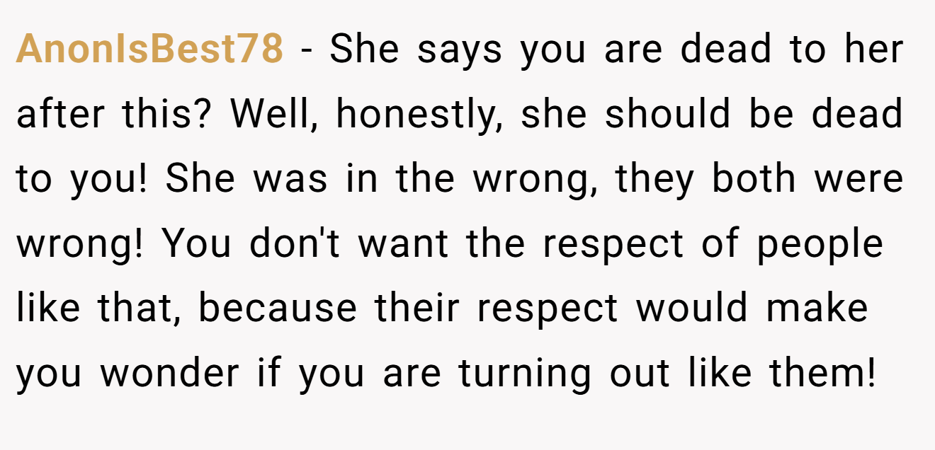 AnonIsBest78 − She says you are dead to her after this? Well, honestly, she should be dead to you! She was in the wrong, they both were wrong! You don't want the respect of people like that, because their respect would make you wonder if you are turning out like them!