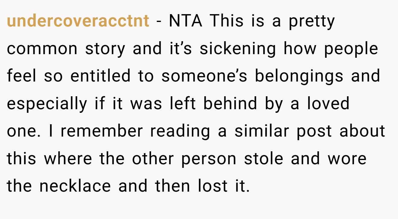undercoveracctnt − NTA This is a pretty common story and it’s sickening how people feel so entitled to someone’s belongings and especially if it was left behind by a loved one. I remember reading a similar post about this where the other person stole and wore the necklace and then lost it.