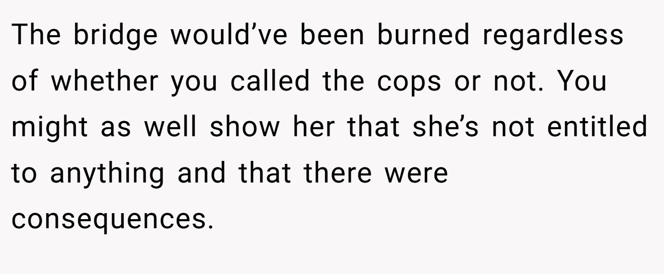 The bridge would’ve been burned regardless of whether you called the cops or not. You might as well show her that she’s not entitled to anything and that there were consequences.