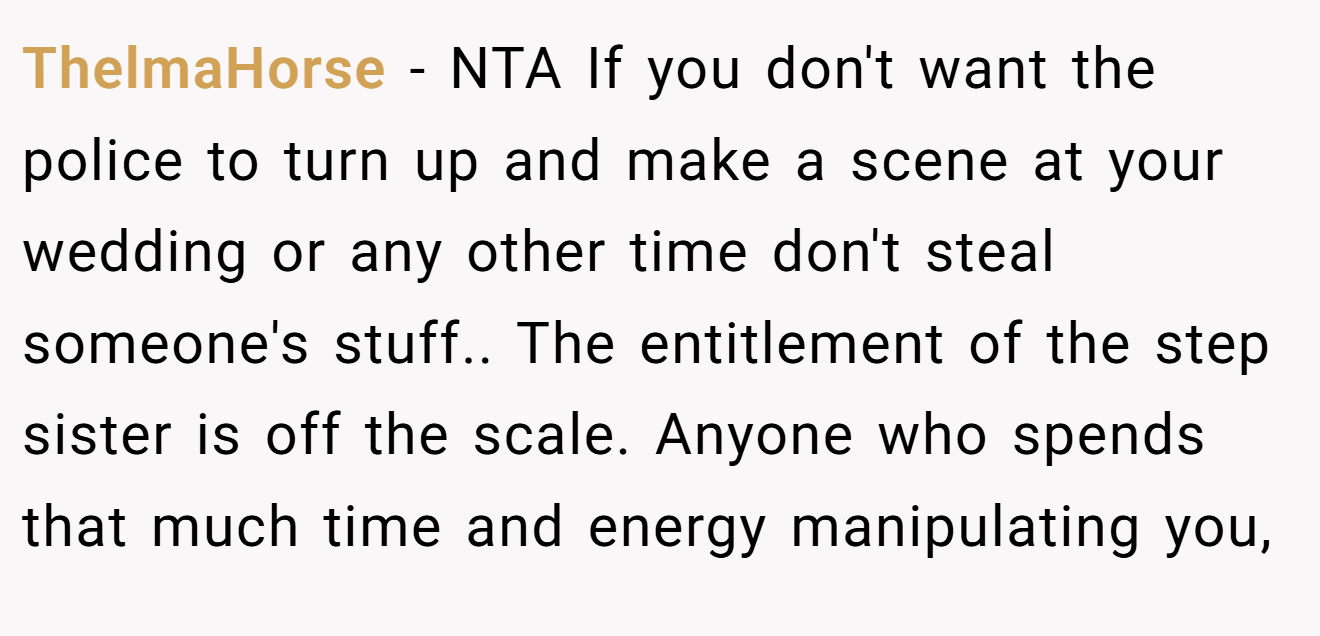 ThelmaHorse − NTA If you don't want the police to turn up and make a scene at your wedding or any other time don't steal someone's stuff.. The entitlement of the step sister is off the scale. Anyone who spends that much time and energy manipulating you,