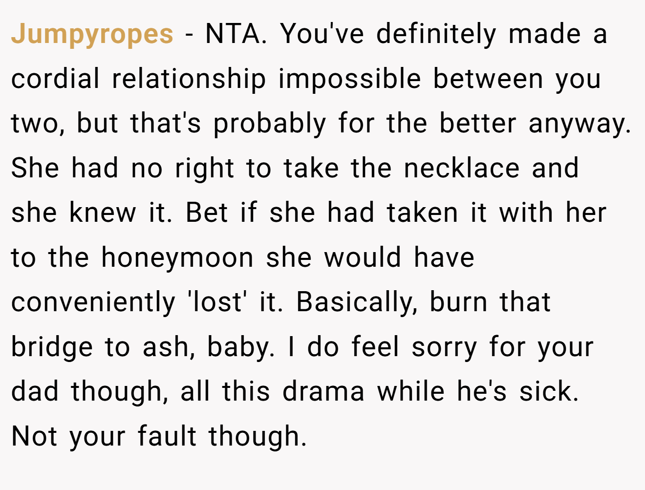 Jumpyropes − NTA. You've definitely made a cordial relationship impossible between you two, but that's probably for the better anyway. She had no right to take the necklace and she knew it. Bet if she had taken it with her to the honeymoon she would have conveniently 'lost' it. Basically, burn that bridge to ash, baby. I do feel sorry for your dad though, all this drama while he's sick. Not your fault though.