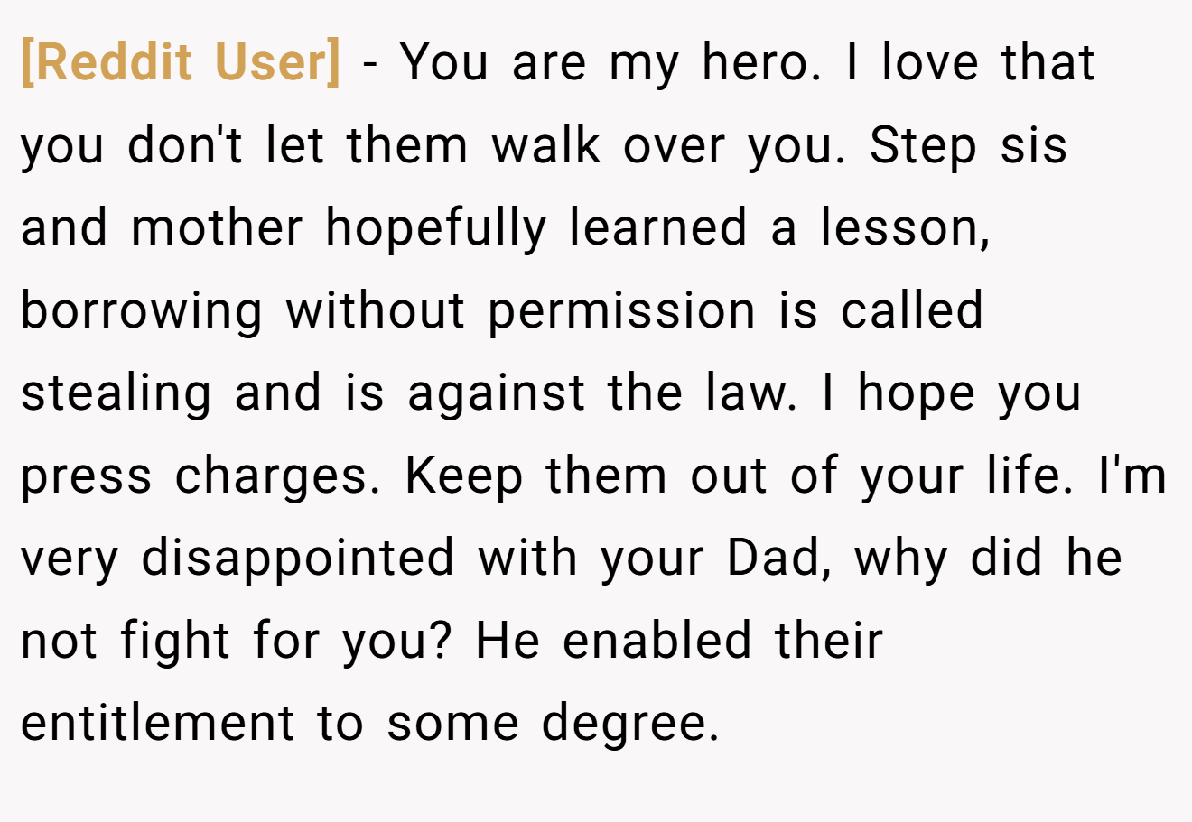 [Reddit User] − You are my hero. I love that you don't let them walk over you. Step sis and mother hopefully learned a lesson, borrowing without permission is called stealing and is against the law. I hope you press charges. Keep them out of your life. I'm very disappointed with your Dad, why did he not fight for you? He enabled their entitlement to some degree.