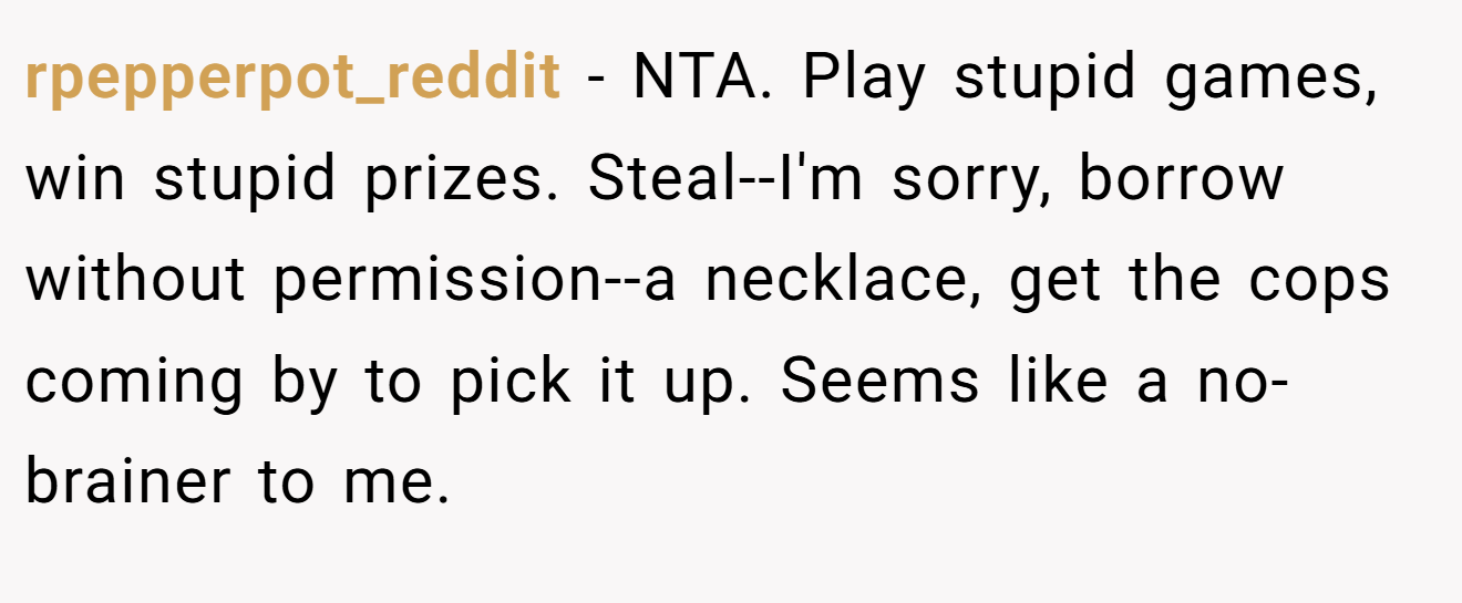 rpepperpot_reddit − NTA. Play stupid games, win stupid prizes. Steal--I'm sorry, borrow without permission--a necklace, get the cops coming by to pick it up. Seems like a no-brainer to me.