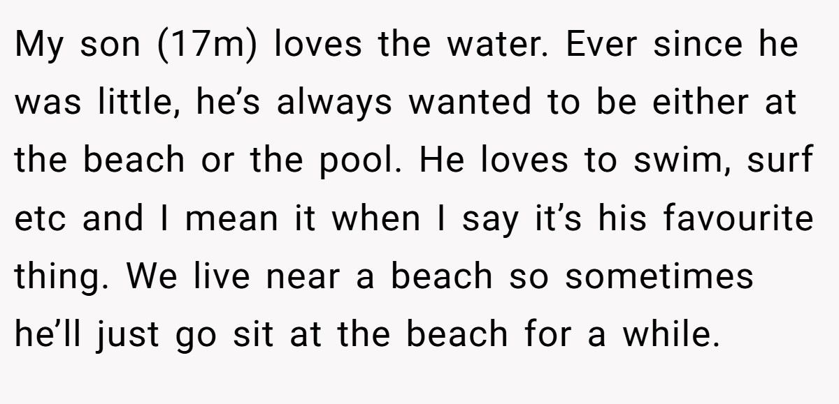 My son (17m) loves the water. Ever since he was little, he’s always wanted to be either at the beach or the pool. He loves to swim, surf etc and I mean it when I say it’s his favourite thing. We live near a beach so sometimes he’ll just go sit at the beach for a while.