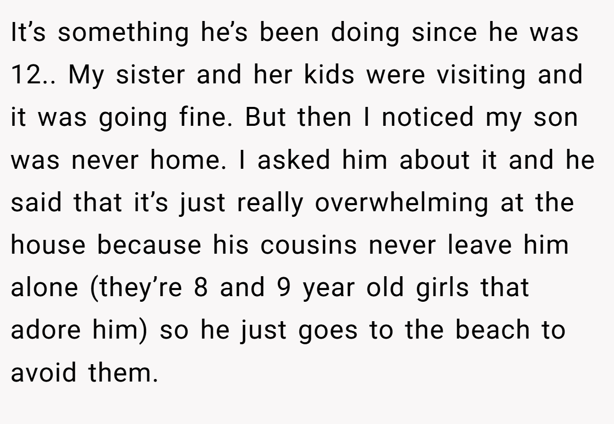 It’s something he’s been doing since he was 12.. My sister and her kids were visiting and it was going fine. But then I noticed my son was never home. I asked him about it and he said that it’s just really overwhelming at the house because his cousins never leave him alone (they’re 8 and 9 year old girls that adore him) so he just goes to the beach to avoid them.