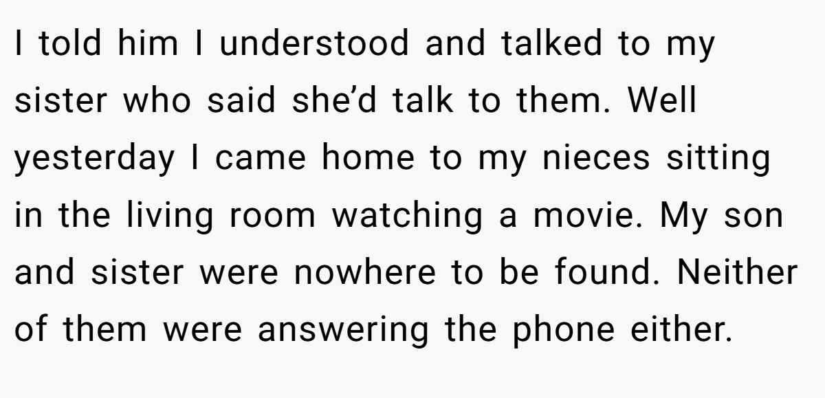 I told him I understood and talked to my sister who said she’d talk to them. Well yesterday I came home to my nieces sitting in the living room watching a movie. My son and sister were nowhere to be found. Neither of them were answering the phone either.