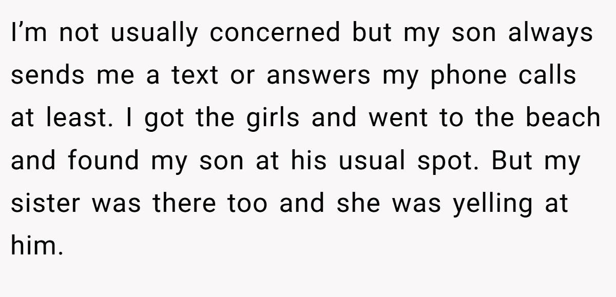 I’m not usually concerned but my son always sends me a text or answers my phone calls at least. I got the girls and went to the beach and found my son at his usual spot. But my sister was there too and she was yelling at him.