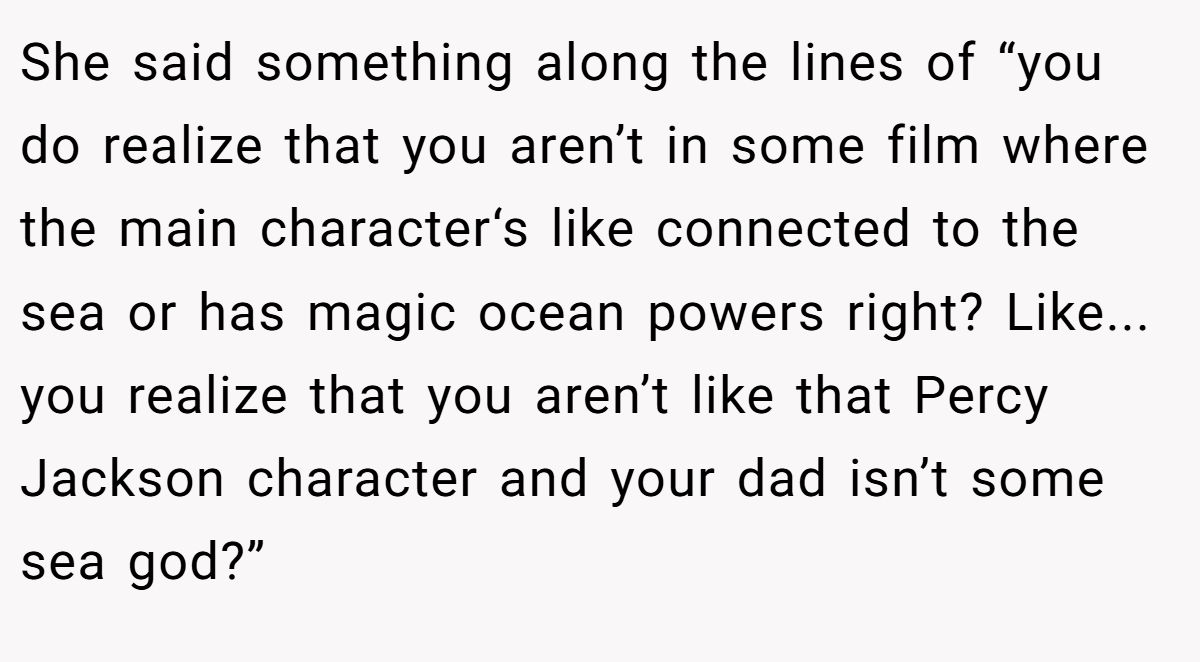 She said something along the lines of “you do realize that you aren’t in some film where the main character‘s like connected to the sea or has magic ocean powers right? Like... you realize that you aren’t like that Percy Jackson character and your dad isn’t some sea god?”
