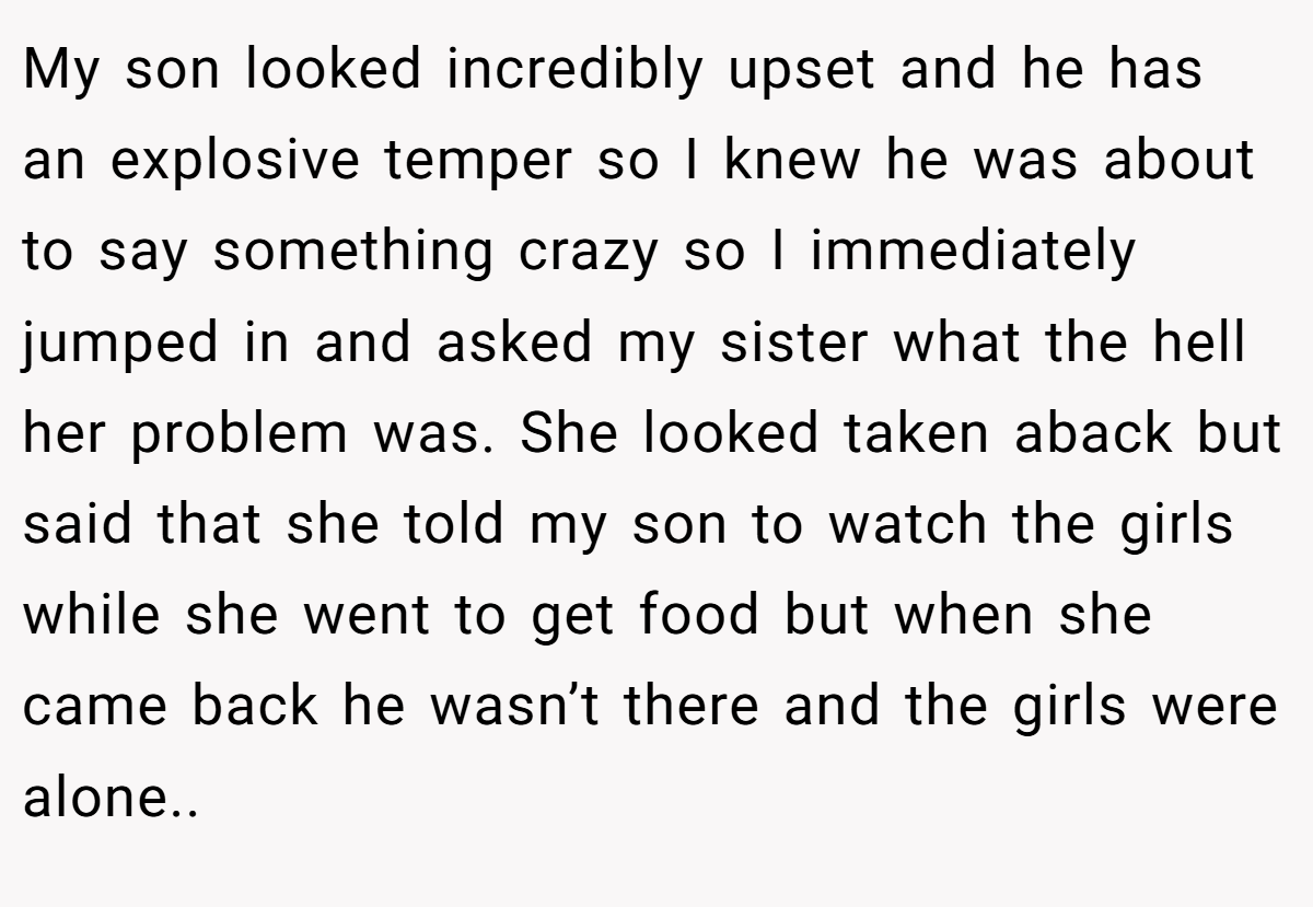 My son looked incredibly upset and he has an explosive temper so I knew he was about to say something crazy so I immediately jumped in and asked my sister what the hell her problem was. She looked taken aback but said that she told my son to watch the girls while she went to get food but when she came back he wasn’t there and the girls were alone..