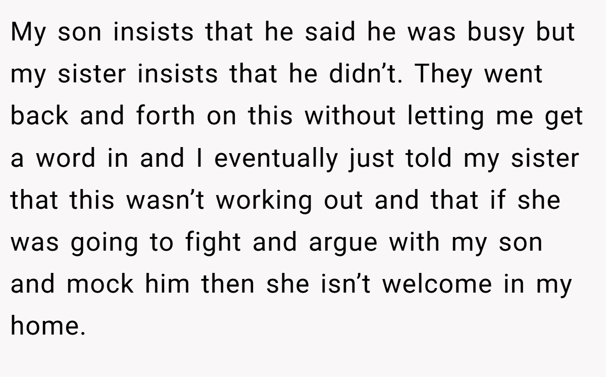 My son insists that he said he was busy but my sister insists that he didn’t. They went back and forth on this without letting me get a word in and I eventually just told my sister that this wasn’t working out and that if she was going to fight and argue with my son and mock him then she isn’t welcome in my home.
