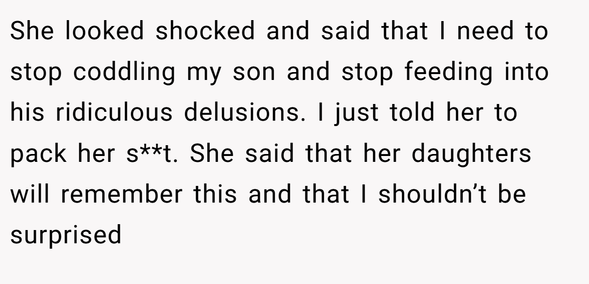 She looked shocked and said that I need to stop coddling my son and stop feeding into his ridiculous delusions. I just told her to pack her s**t. She said that her daughters will remember this and that I shouldn’t be surprised