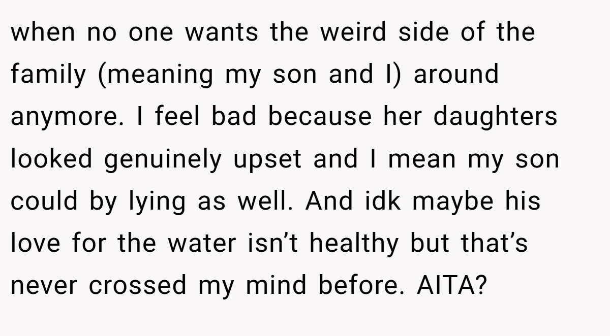when no one wants the weird side of the family (meaning my son and I) around anymore. I feel bad because her daughters looked genuinely upset and I mean my son could by lying as well. And idk maybe his love for the water isn’t healthy but that’s never crossed my mind before. AITA?