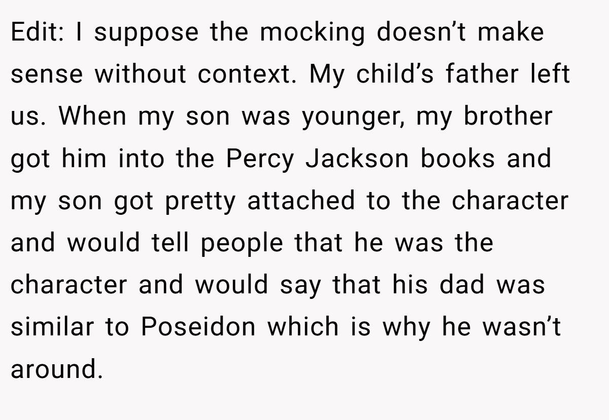Edit: I suppose the mocking doesn’t make sense without context. My child’s father left us. When my son was younger, my brother got him into the Percy Jackson books and my son got pretty attached to the character and would tell people that he was the character and would say that his dad was similar to Poseidon which is why he wasn’t around.