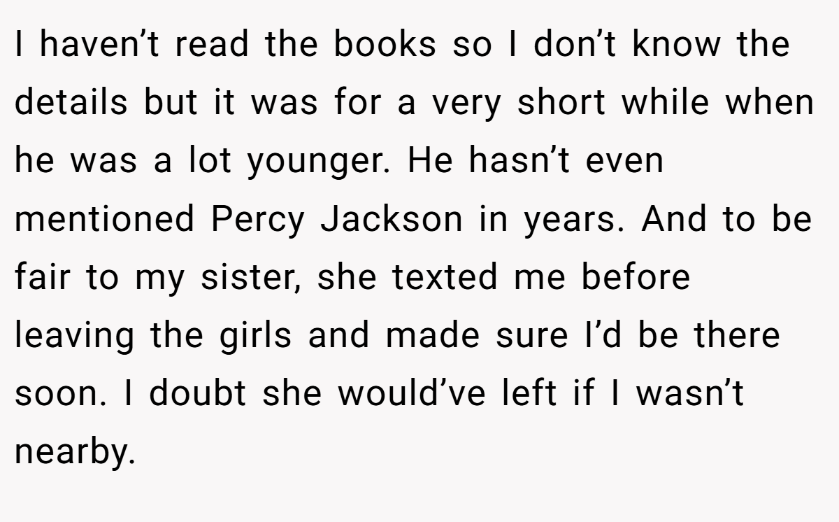 I haven’t read the books so I don’t know the details but it was for a very short while when he was a lot younger. He hasn’t even mentioned Percy Jackson in years. And to be fair to my sister, she texted me before leaving the girls and made sure I’d be there soon. I doubt she would’ve left if I wasn’t nearby.