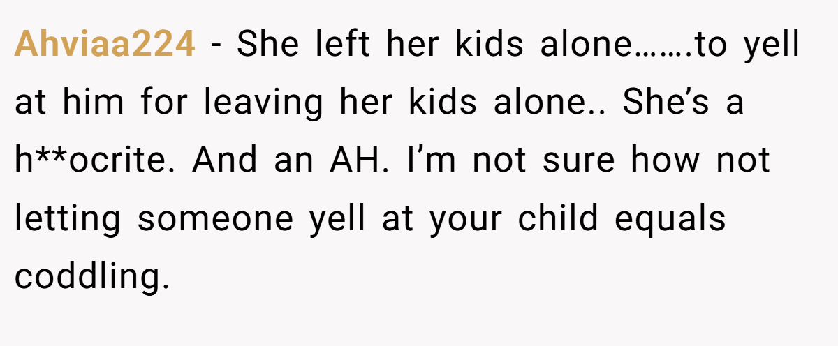 Ahviaa224 − She left her kids alone…….to yell at him for leaving her kids alone.. She’s a h**ocrite. And an AH. I’m not sure how not letting someone yell at your child equals coddling.
