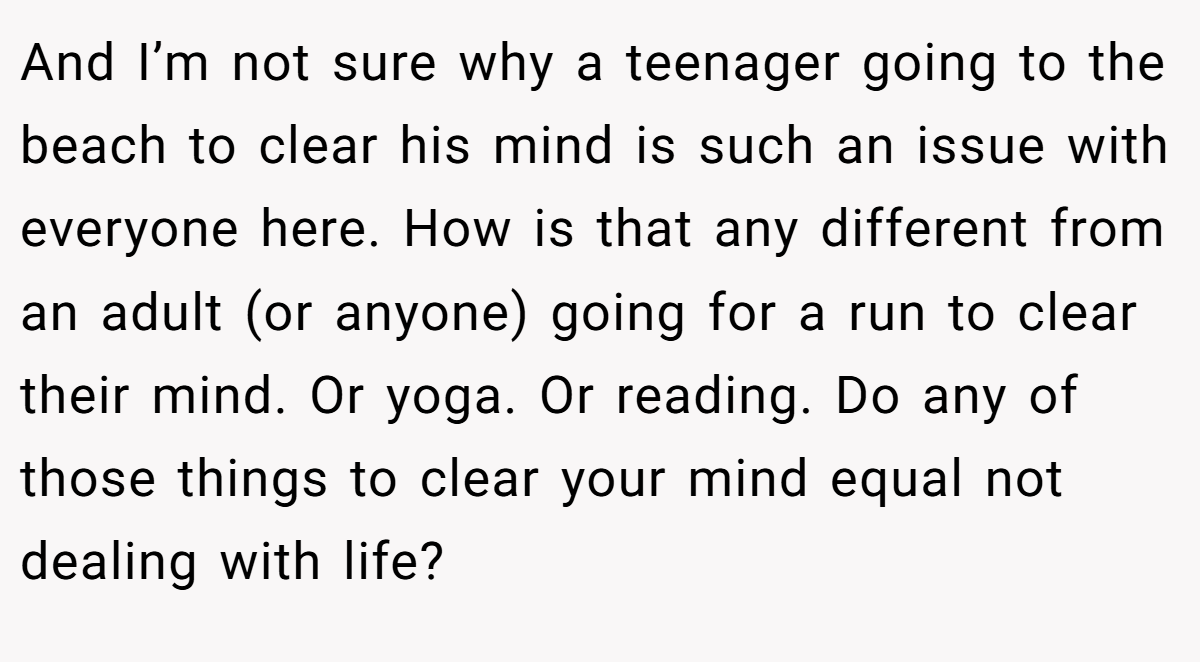 And I’m not sure why a teenager going to the beach to clear his mind is such an issue with everyone here. How is that any different from an adult (or anyone) going for a run to clear their mind. Or yoga. Or reading. Do any of those things to clear your mind equal not dealing with life?