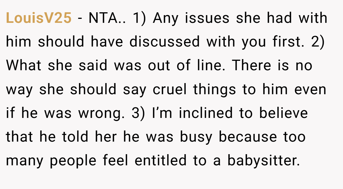 LouisV25 − NTA.. 1) Any issues she had with him should have discussed with you first. 2) What she said was out of line. There is no way she should say cruel things to him even if he was wrong. 3) I’m inclined to believe that he told her he was busy because too many people feel entitled to a babysitter.