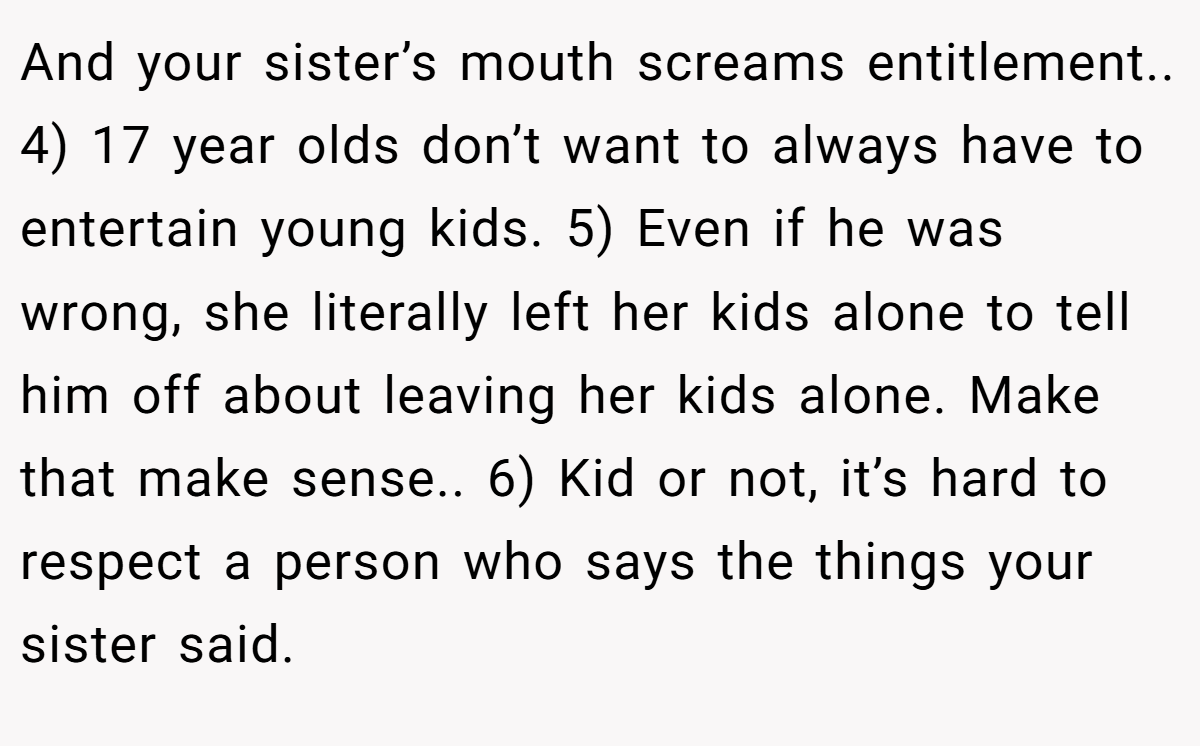 And your sister’s mouth screams entitlement.. 4) 17 year olds don’t want to always have to entertain young kids. 5) Even if he was wrong, she literally left her kids alone to tell him off about leaving her kids alone. Make that make sense.. 6) Kid or not, it’s hard to respect a person who says the things your sister said.