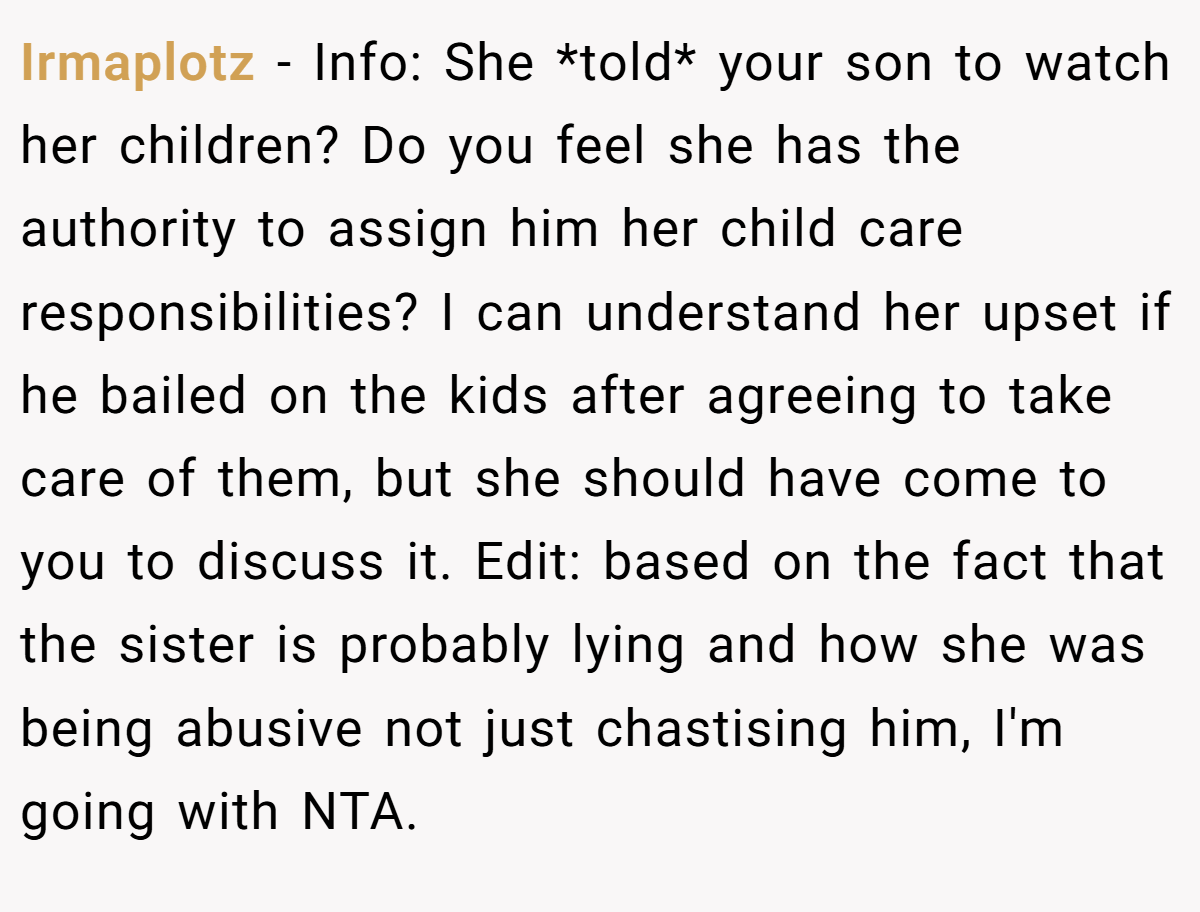 Irmaplotz − Info: She *told* your son to watch her children? Do you feel she has the authority to assign him her child care responsibilities? I can understand her upset if he bailed on the kids after agreeing to take care of them, but she should have come to you to discuss it. Edit: based on the fact that the sister is probably lying and how she was being abusive not just chastising him, I'm going with NTA.