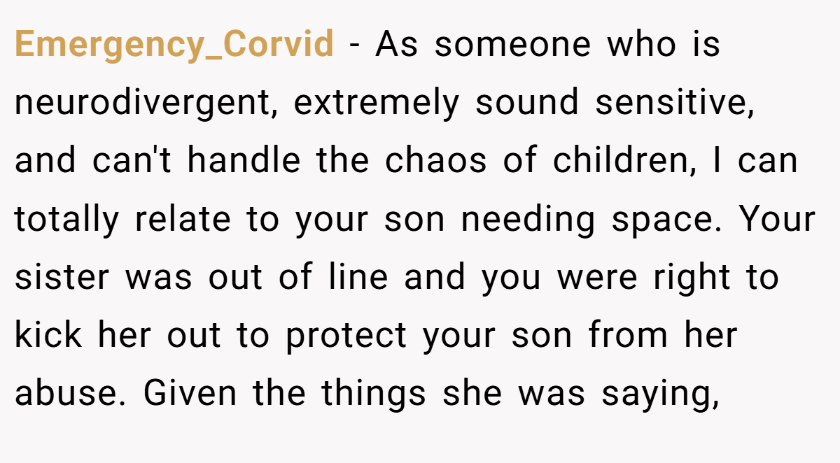 Emergency_Corvid − As someone who is neurodivergent, extremely sound sensitive, and can't handle the chaos of children, I can totally relate to your son needing space. Your sister was out of line and you were right to kick her out to protect your son from her abuse. Given the things she was saying,
