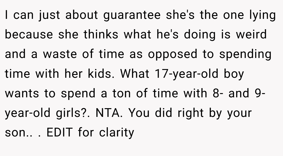 I can just about guarantee she's the one lying because she thinks what he's doing is weird and a waste of time as opposed to spending time with her kids. What 17-year-old boy wants to spend a ton of time with 8- and 9-year-old girls?. NTA. You did right by your son.. ​. EDIT for clarity