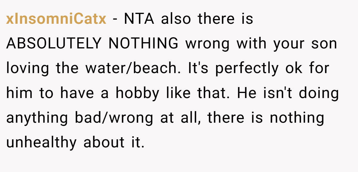xInsomniCatx − NTA also there is ABSOLUTELY NOTHING wrong with your son loving the water/beach. It's perfectly ok for him to have a hobby like that. He isn't doing anything bad/wrong at all, there is nothing unhealthy about it.