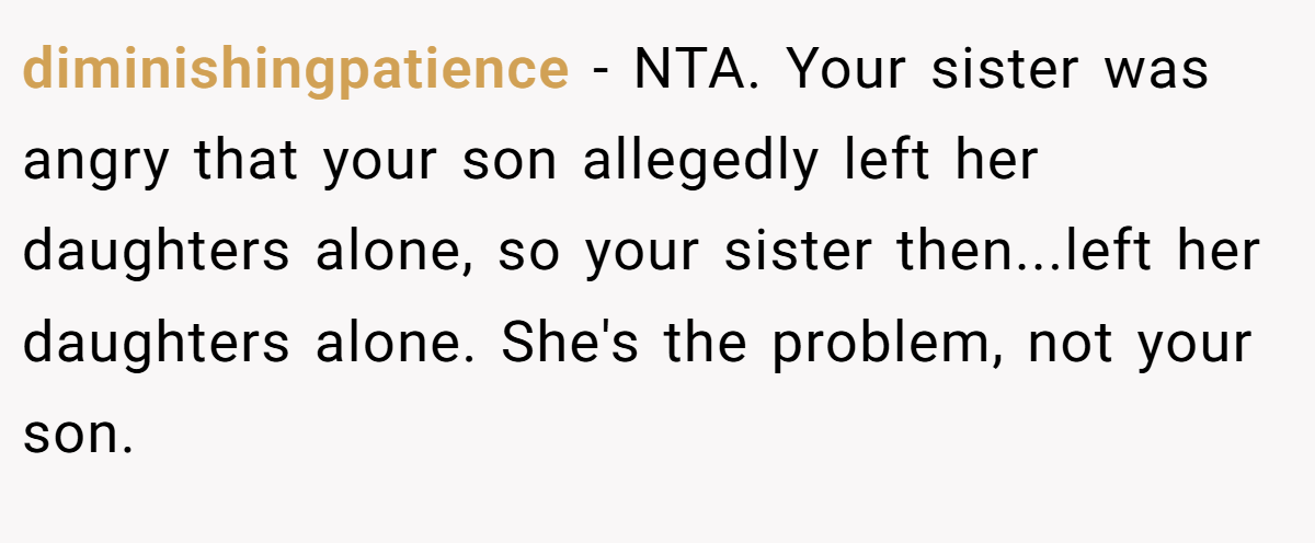 diminishingpatience − NTA. Your sister was angry that your son allegedly left her daughters alone, so your sister then...left her daughters alone. She's the problem, not your son.