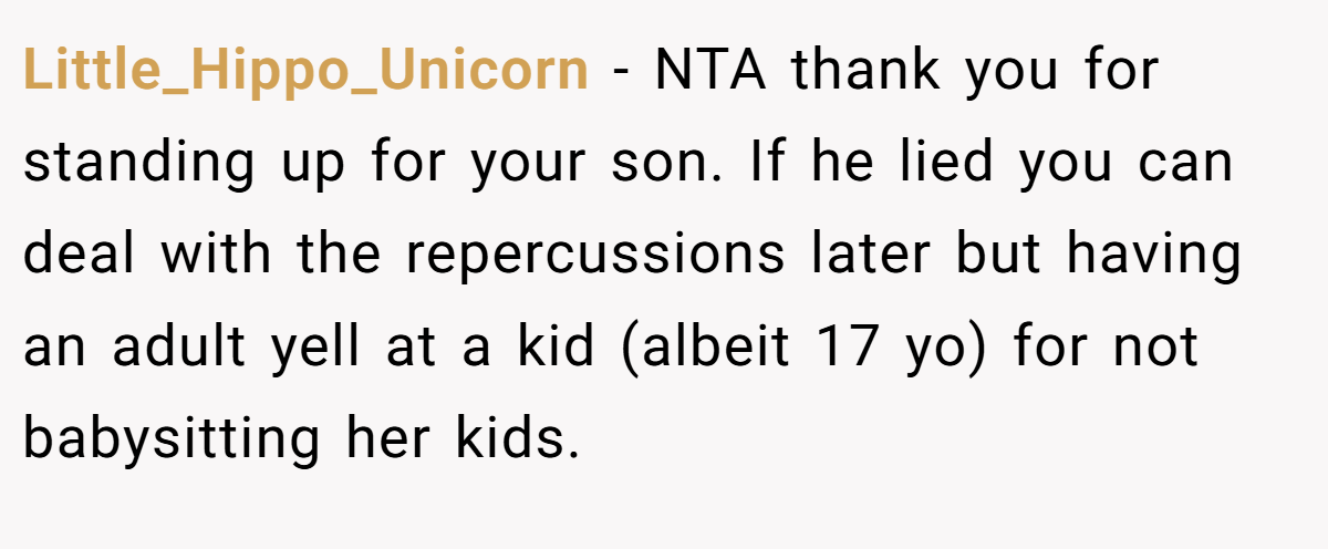 Little_Hippo_Unicorn − NTA thank you for standing up for your son. If he lied you can deal with the repercussions later but having an adult yell at a kid (albeit 17 yo) for not babysitting her kids.