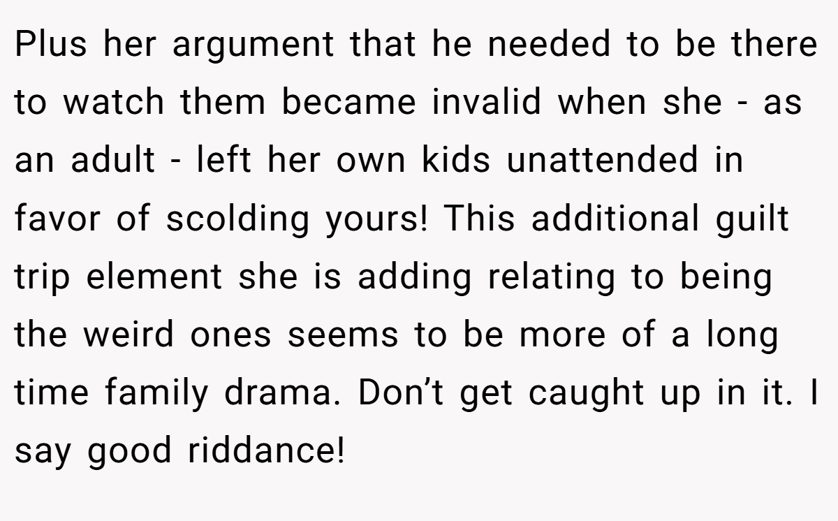 Plus her argument that he needed to be there to watch them became invalid when she - as an adult - left her own kids unattended in favor of scolding yours! This additional guilt trip element she is adding relating to being the weird ones seems to be more of a long time family drama. Don’t get caught up in it. I say good riddance!