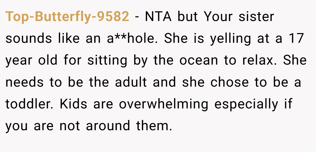 Top-Butterfly-9582 − NTA but Your sister sounds like an a**hole. She is yelling at a 17 year old for sitting by the ocean to relax. She needs to be the adult and she chose to be a toddler. Kids are overwhelming especially if you are not around them.