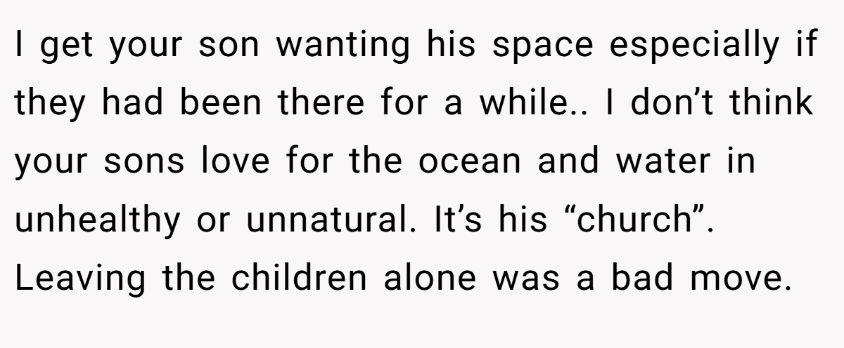 I get your son wanting his space especially if they had been there for a while.. I don’t think your sons love for the ocean and water in unhealthy or unnatural. It’s his “church”. Leaving the children alone was a bad move.