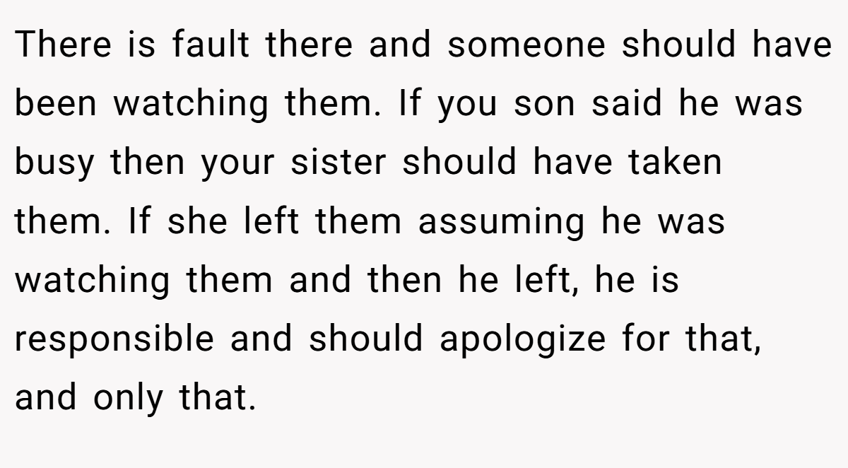 There is fault there and someone should have been watching them. If you son said he was busy then your sister should have taken them. If she left them assuming he was watching them and then he left, he is responsible and should apologize for that, and only that.