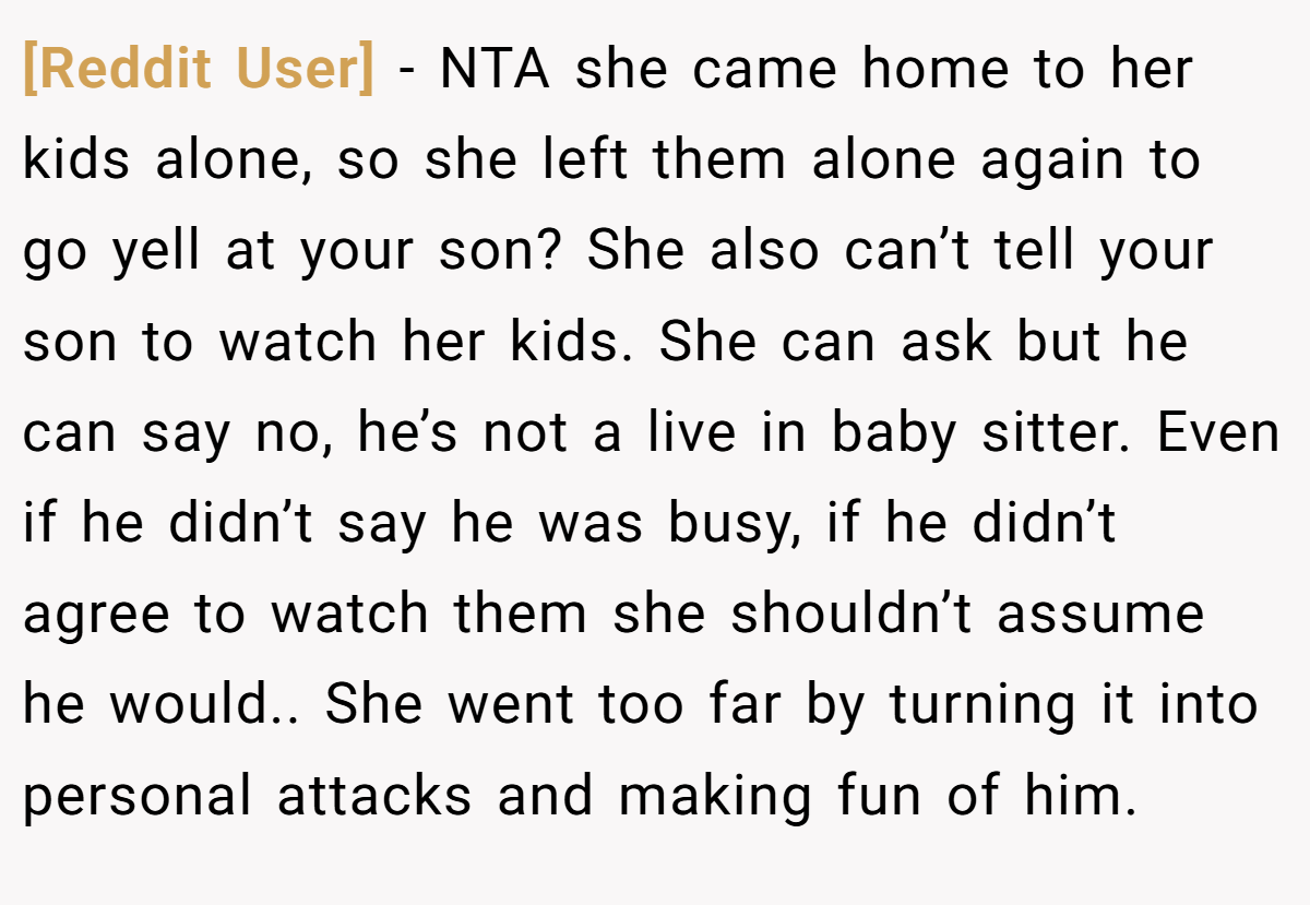 [Reddit User] − NTA she came home to her kids alone, so she left them alone again to go yell at your son? She also can’t tell your son to watch her kids. She can ask but he can say no, he’s not a live in baby sitter. Even if he didn’t say he was busy, if he didn’t agree to watch them she shouldn’t assume he would.. She went too far by turning it into personal attacks and making fun of him.