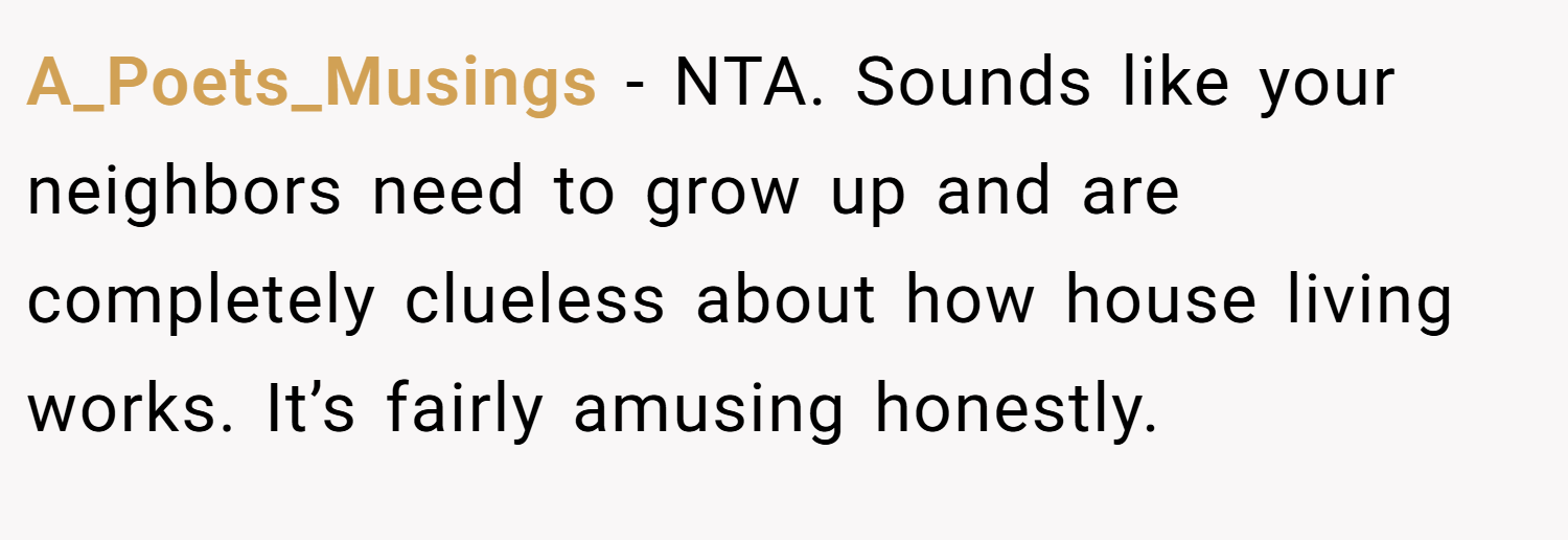 A_Poets_Musings − NTA. Sounds like your neighbors need to grow up and are completely clueless about how house living works. It’s fairly amusing honestly.