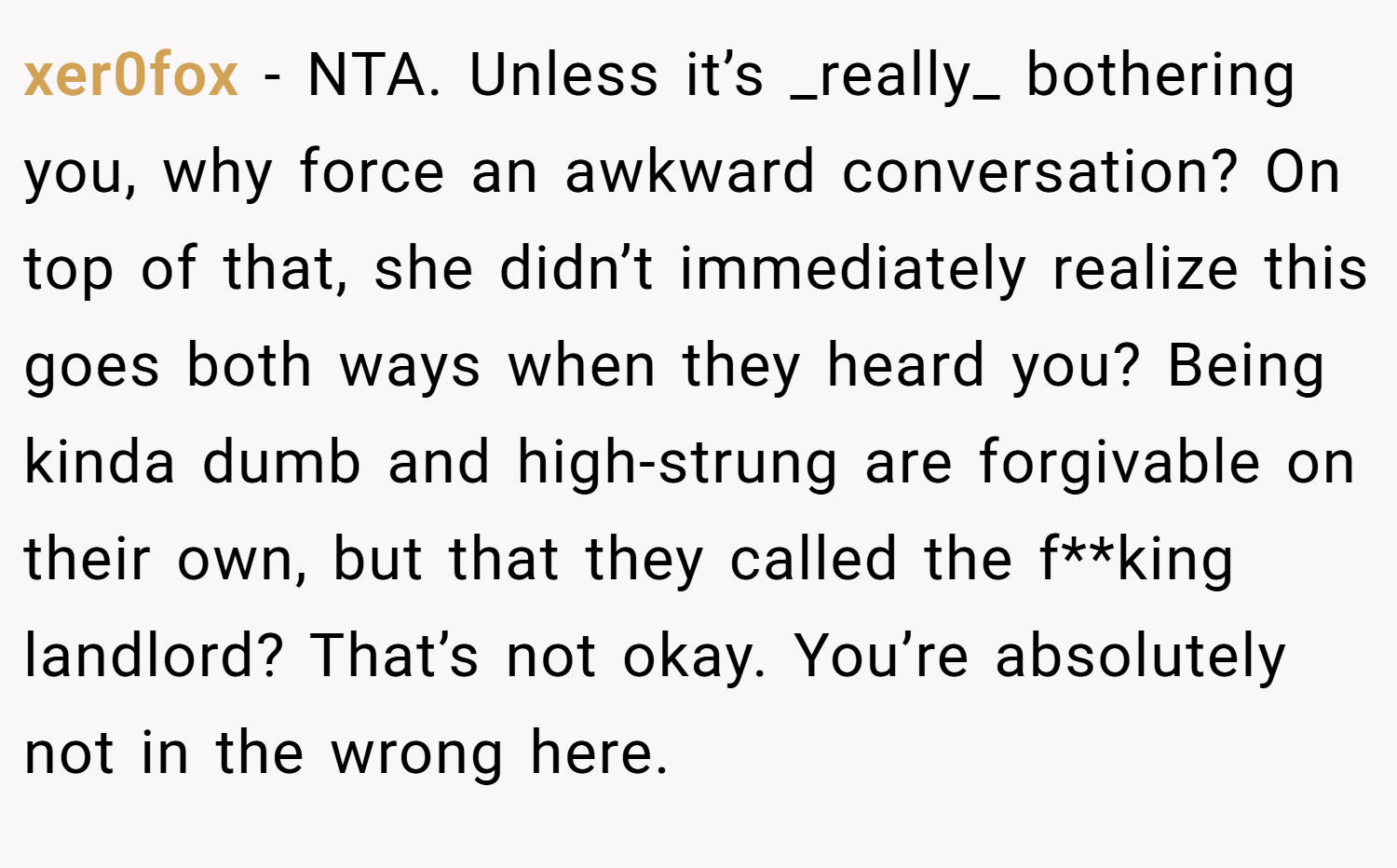 xer0fox − NTA. Unless it’s _really_ bothering you, why force an awkward conversation? On top of that, she didn’t immediately realize this goes both ways when they heard you? Being kinda dumb and high-strung are forgivable on their own, but that they called the f**king landlord? That’s not okay. You’re absolutely not in the wrong here.