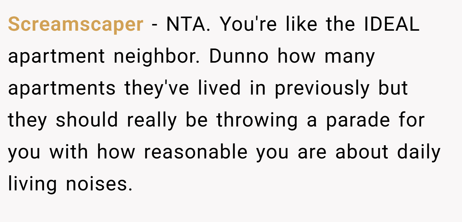 Screamscaper − NTA. You're like the IDEAL apartment neighbor. Dunno how many apartments they've lived in previously but they should really be throwing a parade for you with how reasonable you are about daily living noises.